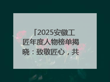 2025安徽工匠年度人物榜单揭晓：致敬匠心，共谱创新华章