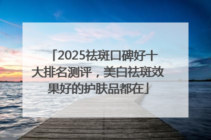 2025祛斑口碑好十大排名测评，美白祛斑效果好的护肤品都在