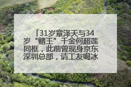 31岁章泽天与34岁“赌王”千金何超莲同框，此前曾现身京东深圳总部，请工友喝冰饮，点了300多杯