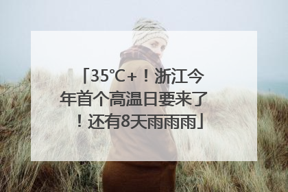 35℃+！浙江今年首个高温日要来了！还有8天雨雨雨