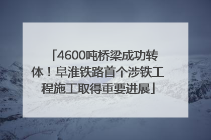 4600吨桥梁成功转体！阜淮铁路首个涉铁工程施工取得重要进展