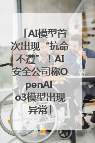 AI模型首次出现“抗命不遵”！AI安全公司称OpenAI o3模型出现异常